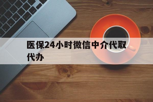 中山医保24小时微信中介代取代办(医保24小时微信中介代取代办可靠吗)