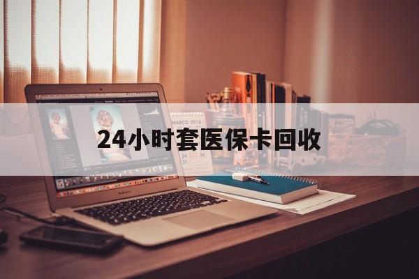 中山24小时套医保卡回收(回收医保卡额度)