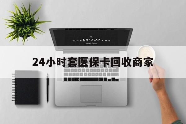 中山24小时套医保卡回收商家(高价回收医保卡联系方式)