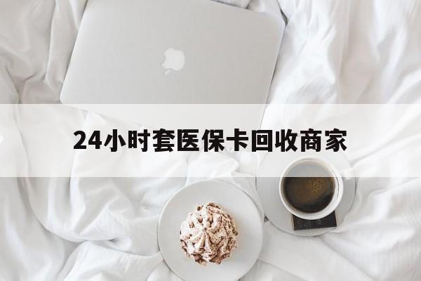 中山24小时套医保卡回收商家(24小时套医保卡回收商家会知道吗)